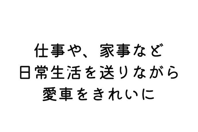 仕事や、家事など 日常生活を送りながら 愛車をきれいに